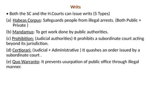 Writs
• Both the SC and the H.Courts can issue writs (5 Types)
(a) Habeas Corpus: Safeguards people from illegal arrests. (Both Public +
Private )
(b) Mandamus: To get work done by public authorities.
(c) Prohibition: (Judicial authorities) It prohibits a subordinate court acting
beyond its jurisdiction.
(d) Certiorari: (Judicial + Administrative ) It quashes an order issued by a
subordinate court .
(e) Quo Warranto: It prevents usurpation of public office through illegal
manner.
 