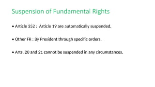 Suspension of Fundamental Rights
• Article 352 : Article 19 are automatically suspended.
• Other FR : By President through specific orders.
• Arts. 20 and 21 cannot be suspended in any circumstances.
 