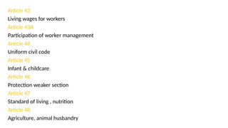 Article 43
Living wages for workers
Article 43A
Participation of worker management
Article 44
Uniform civil code
Article 45
Infant & childcare
Article 46
Protection weaker section
Article 47
Standard of living , nutrition
Article 48
Agriculture, animal husbandry
 