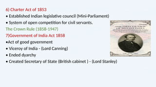 6) Charter Act of 1853
• Established Indian legislative council (Mini-Parliament)
• System of open competition for civil servants.
The Crown Rule (1858-1947)
7)Government of India Act 1858
•Act of good government
• Viceroy of India - (Lord Canning)
• Ended dyarchy
• Created Secretary of State (British cabinet ) - (Lord Stanley)
 