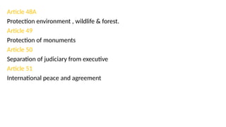 Article 48A
Protection environment , wildlife & forest.
Article 49
Protection of monuments
Article 50
Separation of judiciary from executive
Article 51
International peace and agreement
 