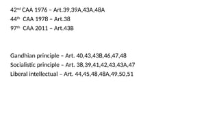 42nd
CAA 1976 – Art.39,39A,43A,48A
44th
CAA 1978 – Art.38
97th
CAA 2011 – Art.43B
Gandhian principle – Art. 40,43,43B,46,47,48
Socialistic principle – Art. 38,39,41,42,43,43A,47
Liberal intellectual – Art. 44,45,48,48A,49,50,51
 