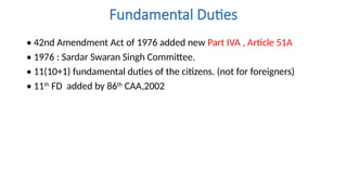 Fundamental Duties
• 42nd Amendment Act of 1976 added new Part IVA , Article 51A
• 1976 : Sardar Swaran Singh Committee.
• 11(10+1) fundamental duties of the citizens. (not for foreigners)
• 11th
FD added by 86th
CAA,2002
 