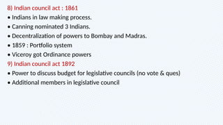 8) Indian council act : 1861
• Indians in law making process.
• Canning nominated 3 Indians.
• Decentralization of powers to Bombay and Madras.
• 1859 : Portfolio system
• Viceroy got Ordinance powers
9) Indian council act 1892
• Power to discuss budget for legislative councils (no vote & ques)
• Additional members in legislative council
 