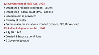 12) Government of India Act : 1935
• Established All-India Federation – 3 Lists
• Established Federal court (1937) and RBI
• Bicameralism at provinces
• Dyarchy at center
• Communal representation extended (women, SC&ST- Workers)
13) Indian Independence Act , 1947
• July 18, 1947
• Created 2 Separate dominions
• 2 Governor generals
 