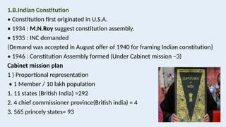 1.B.Indian Constitution
• Constitution first originated in U.S.A.
• 1934 : M.N.Roy suggest constitution assembly.
• 1935 : INC demanded
{Demand was accepted in August offer of 1940 for framing Indian constitution}
• 1946 : Constitution Assembly formed (Under Cabinet mission –3)
Cabinet mission plan
1 ) Proportional representation
• 1 Member / 10 lakh population
1. 11 states (British India) =292
2. 4 chief commissioner province(British india) = 4
3. 565 princely states= 93
 