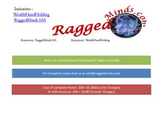 Initiatives :
WealthHandHolding
RaggedMinds IAS



   Repository: RaggedMinds IAS        Repository: WealthHandHolding




                    Notes on Constitutional Framework ( Topics Covered)


                   For Complete notes mail us at whh@raggedminds.com



                   Cost of Complete Notes: 300+ 50 /80(Courier Charges)
                      At 20% discount: 240 + 50/80 (Courier Charges)
 