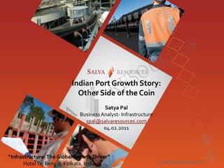 Indian Port Growth Story:
                            Other Side of the Coin
                                       Satya Pal
                             Business Analyst- Infrastructure
                               spal@salvaresources.com
                                       04.02.2011




“Infrastructure: The Global Growth Driver”
       Hotel Taj Bengal, Kolkata, India
 