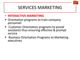 SERVICES MARKETING
• INTERACTIVE MARKETING
 Orientation programs to train company
personnel
 Customer Orientation programs to postal
assistants thus ensuring effective & prompt
service
 Business Orientation Programs to Marketing
executives
 
