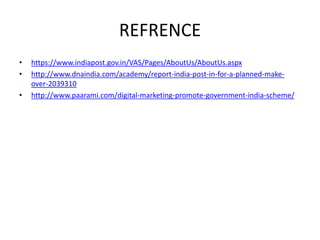 REFRENCE
• https://www.indiapost.gov.in/VAS/Pages/AboutUs/AboutUs.aspx
• http://www.dnaindia.com/academy/report-india-post-in-for-a-planned-make-
over-2039310
• http://www.paarami.com/digital-marketing-promote-government-india-scheme/
 