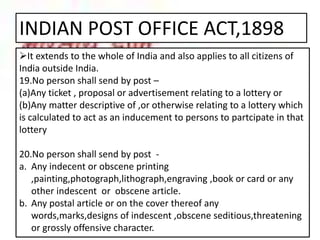 INDIAN POST OFFICE ACT,1898
It extends to the whole of India and also applies to all citizens of
India outside India.
19.No person shall send by post –
(a)Any ticket , proposal or advertisement relating to a lottery or
(b)Any matter descriptive of ,or otherwise relating to a lottery which
is calculated to act as an inducement to persons to partcipate in that
lottery
20.No person shall send by post -
a. Any indecent or obscene printing
,painting,photograph,lithograph,engraving ,book or card or any
other indescent or obscene article.
b. Any postal article or on the cover thereof any
words,marks,designs of indescent ,obscene seditious,threatening
or grossly offensive character.
 