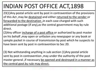 INDIAN POST OFFICE ACT,1898
23(1)Any postal article sent by post in contravention of the provisions
of this Act ,may be deatained and either returned to the sender or
forwarded to the destination ,in each case charged with such
additional postage (if any),as the central government may by rule
direct.
(2)Any officer incharge of a post office or authorized by post master
on his behalf ,may open or unfasten any newspaper or any book or
sample packet in course of transmission by post which he suspects to
have been sent by post in contravention to Sec 20.
(3) Not withstanding anything in sub section (1)Any postal article
sent by post in contravention ,may under the authority of the post
master general ,if necessary be opened and destroyed in a manner as
the central govt.by rule may direct.
 