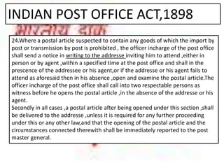 INDIAN POST OFFICE ACT,1898
24.Where a postal article suspected to contain any goods of which the import by
post or transmission by post is prohibited , the officer incharge of the post office
shall send a notice in writing to the addresse inviting him to attend ,either in
person or by agent ,within a specified time at the post office and shall in the
prescence of the addressee or his agent,or if the addresse or his agent fails to
attend as aforesaid then in his absence ,open and examine the postal article.The
officer incharge of the post office shall call into two respectable persons as
witness before he opens the postal article ,in the absence of the addresse or his
agent.
Secondly in all cases ,a postal article after being opened under this section ,shall
be delivered to the addresse ,unless it is required for any further proceeding
under this or any other law,and that the opening of the postal article and the
circumstances connected therewith shall be immediately reported to the post
master general.
 