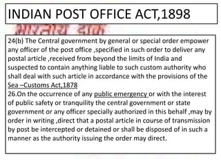 INDIAN POST OFFICE ACT,1898
24(b) The Central government by general or special order empower
any officer of the post office ,specified in such order to deliver any
postal article ,received from beyond the limits of India and
suspected to contain anything liable to such custom authority who
shall deal with such article in accordance with the provisions of the
Sea –Customs Act,1878
26.On the occurrence of any public emergency or with the interest
of public safety or tranquility the central government or state
government or any officer specially authorized in this behalf ,may by
order in writing ,direct that a postal article in course of transmission
by post be intercepted or detained or shall be disposed of in such a
manner as the authority issuing the order may direct.
 