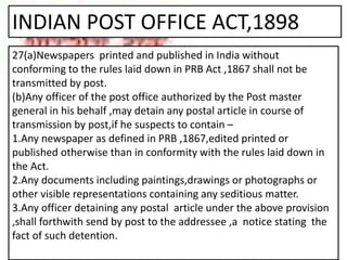 INDIAN POST OFFICE ACT,1898
27(a)Newspapers printed and published in India without
conforming to the rules laid down in PRB Act ,1867 shall not be
transmitted by post.
(b)Any officer of the post office authorized by the Post master
general in his behalf ,may detain any postal article in course of
transmission by post,if he suspects to contain –
1.Any newspaper as defined in PRB ,1867,edited printed or
published otherwise than in conformity with the rules laid down in
the Act.
2.Any documents including paintings,drawings or photographs or
other visible representations containing any seditious matter.
3.Any officer detaining any postal article under the above provision
,shall forthwith send by post to the addressee ,a notice stating the
fact of such detention.
 