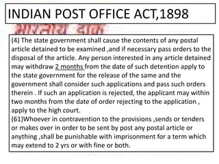 INDIAN POST OFFICE ACT,1898
(4) The state government shall cause the contents of any postal
article detained to be examined ,and if necessary pass orders to the
disposal of the article. Any person interested in any article detained
may withdraw 2 months from the date of such detention apply to
the state government for the release of the same and the
government shall consider such applications and pass such orders
therein . If such an application is rejected, the applicant may within
two months from the date of order rejecting to the application ,
apply to the high court.
(61)Whoever in contravention to the provisions ,sends or tenders
or makes over in order to be sent by post any postal article or
anything ,shall be punishable with imprisonment for a term which
may extend to 2 yrs or with fine or both.
 