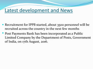 Latest development and News
 Recruitment for IPPB started, about 3500 personnel will be
recruited across the country in the next few months
 Post Payments Bank has been incorporated as a Public
Limited Company by the Department of Posts, Government
of India, on 17th August, 2016.
 