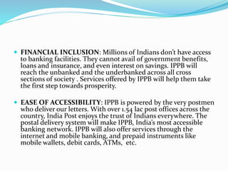  FINANCIAL INCLUSION: Millions of Indians don’t have access
to banking facilities. They cannot avail of government benefits,
loans and insurance, and even interest on savings. IPPB will
reach the unbanked and the underbanked across all cross
sections of society . Services offered by IPPB will help them take
the first step towards prosperity.
 EASE OF ACCESSIBILITY: IPPB is powered by the very postmen
who deliver our letters. With over 1.54 lac post offices across the
country, India Post enjoys the trust of Indians everywhere. The
postal delivery system will make IPPB, India’s most accessible
banking network. IPPB will also offer services through the
internet and mobile banking, and prepaid instruments like
mobile wallets, debit cards, ATMs, etc.
 