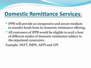 Domestic Remittance Services:
 IPPB will provide an inexpensive and secure medium
to transfer funds from its domestic remittance offering.
 All customers of IPPB would be eligible to avail a host
of different modes of domestic remittance subject to
the stipulated constraints .
Example: NEFT, IMPS, AEPS and UPI
 