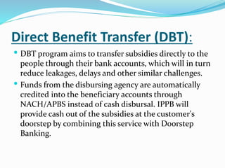 Direct Benefit Transfer (DBT):
 DBT program aims to transfer subsidies directly to the
people through their bank accounts, which will in turn
reduce leakages, delays and other similar challenges.
 Funds from the disbursing agency are automatically
credited into the beneficiary accounts through
NACH/APBS instead of cash disbursal. IPPB will
provide cash out of the subsidies at the customer's
doorstep by combining this service with Doorstep
Banking.
 