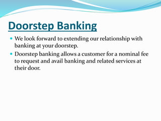Doorstep Banking
 We look forward to extending our relationship with
banking at your doorstep.
 Doorstep banking allows a customer for a nominal fee
to request and avail banking and related services at
their door.
 