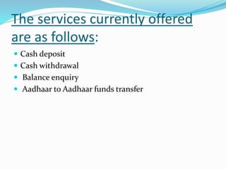 The services currently offered
are as follows:
 Cash deposit
 Cash withdrawal
 Balance enquiry
 Aadhaar to Aadhaar funds transfer
 