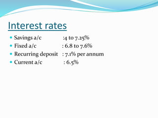 Interest rates
 Savings a/c :4 to 7.25%
 Fixed a/c : 6.8 to 7.6%
 Recurring deposit : 7.1% per annum
 Current a/c : 6.5%
 