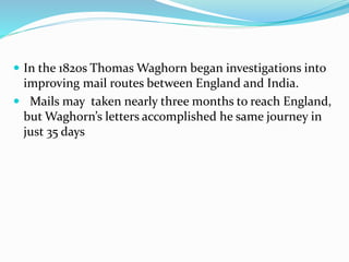  In the 1820s Thomas Waghorn began investigations into
improving mail routes between England and India.
 Mails may taken nearly three months to reach England,
but Waghorn’s letters accomplished he same journey in
just 35 days
 