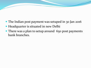  The Indian post payment was setuped in 30 Jan 2016
 Headquarter is situated in new Delhi
 There was a plan to setup around 650 post payments
bank branches.
 