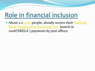 Role in financial inclusion
 About 2.2 crore people, already receive their National
Rural Employment Guarantee Act launch in
2006(NREGA ) payments by post offices.
 