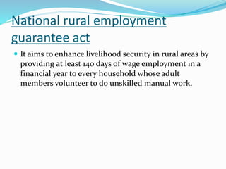 National rural employment
guarantee act
 It aims to enhance livelihood security in rural areas by
providing at least 140 days of wage employment in a
financial year to every household whose adult
members volunteer to do unskilled manual work.
 