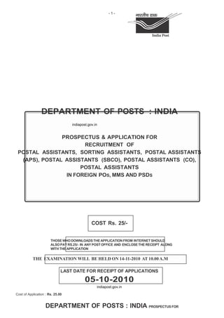 -1-




                 DEPARTMENT OF POSTS : INDIA
                                  indiapost.gov.in


               PROSPECTUS & APPLICATION FOR
                      RECRUITMENT OF
 POSTAL ASSISTANTS, SORTING ASSISTANTS, POSTAL ASSISTANTS
  (APS), POSTAL ASSISTANTS (SBCO), POSTAL ASSISTANTS (CO),
                     POSTAL ASSISTANTS
                IN FOREIGN POS, MMS AND PSDS




                                              COST Rs. 25/-


                       THOSE WHO DOWNLOADS THE APPLICATION FROM INTERNET SHOULD
                       ALSO PAY RS.25/- IN ANY POST OFFICE AND ENCLOSE THE RECEIPT ALONG
                       WITH THE APPLICATION


           THE EXAMINATION WILL BE HELD ON 14-11-2010 AT 10.00 A.M

                              LAST DATE FOR RECEIPT OF APPLICATIONS

                                          05-10-2010
                                                 indiapost.gov.in

Cost of Application : Rs. 25.00


                    DEPARTMENT OF POSTS : INDIA PROSPECTUS FOR
 