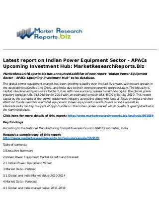 Latest report on Indian Power Equipment Sector - APACs
Upcoming Investment Hub: MarketResearchReports.Biz
MarketResearchReports.Biz has announced addition of new report “Indian Power Equipment
Sector - APACs Upcoming Investment Hub” to its database.
The global power equipment market has been growing steadily over the last five years with recent growth in
the developing countries like China, and India due to their strong economic progress lately. The industry is
capital intensive and promises a better future with new evolving research methodologies. The global power
industry stood at US$ 342.0 billion in 2014 with an estimate to reach US$ 457.0 billion by 2019. This report
captures the scenario of the power equipment industry across the globe with special focus on India and their
effect on the demand for electrical equipment. Power equipment manufacturers in India as well as
internationally can tap the pool of opportunities in the Indian power market which boasts of great potential in
the coming decade.
Click here for more details of this report: http://www.marketresearchreports.biz/analysis/561039
Key Findings
According to the National Manufacturing Competitiveness Council (NMCC) estimates, India
Request a sample copy of this report:
http://www.marketresearchreports.biz/sample/sample/561039
Table of contents:
1 Executive Summary
2 Indian Power Equipment Market Growth and Forecast
2.1 Indian Power Equipment Market
3 Market Data - Historic
3.1 Global and India Market Value 2010-2014
4 Market Data - Forecast
4.1 Global and India market value 2015-2019
 
