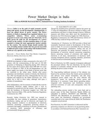 POWER MARKET DESIGN IN INDIA


                                     Power Market Design in India
                                 Navajyoti Martha
             MBA in POWER MANAGEMENT, National Power Training Institute,Faridabad

-----------------------------------------------------------------------------------------------------------------------------------------------
                                                                                               II ELECTRICITY ACT, 2003
Abstract--India is on the path of rapid economic growth                             Though the installed power generation capacity has grown up
along with speedy overall development. Simultaneously, it                           77 times till independence, the power situation in India is still
faces the global threat of power market. The Power                                  unsatisfactory and there is a huge shortage of power. Different
industry in India is changing from regulated industry to a                          measures and efforts were taken since the introduction of
competitive industry. Power sector re-structuring                                   Electricity Act 1910, Electricity Supply Act 1948, Electricity
program in recent years along with new Electricity Act in                           Regulatory Commissions Act 1998 and Electricity reforms of
India paved the path for the development of a power                                 1990s but they could not bring much success.
market in the country. In this transition phase, it is now
essential to design the most appropriate market suitable                             Introduction of Electricity Act 2003 provides a liberal and
for the country. The market design should consider the                              sustainable framework aimed at development of the Power
view of leading market models that has proved successful                            sector in India. It is an act to consolidate the laws relating to
in different parts of the world, along with localized issues,                       generation, transmission, distribution, trading and use of
which are very specific to the country.                                             electricity and generally for taking measures conducive to
                                                                                    development of electricity industry, promoting competition
Keywords — Power Market, Real Time Market, Competitive                              therein, protecting interest of consumers and supply of
Electricity Market, Electricity Act 2003                                            electricity to all areas, rationalization of electricity tariff,
                                                                                    ensuring transparent policies regarding subsidies, promotion
           I INTRODUCTION                                                           of efficient and environmentally benign policies.
POWER development in India commenced at the end of 19th
century with the commissioning of first unit of 130 KW                              Prior to Electricity Act 2003, majority of programs addressed
generators at Sidrapong in Darjeeling during 1897, followed                         the piecemeal reforms. The new Electricity Act has all the
by first steam driven power plant rated 1000 KW two years                           elements of systematic reforms and has the potential of re-
later at Calcutta in 1899. In the pre-Independence era, the                         defining the power system in India.
power supply was mainly in the hands of private sector that
too restricted to the urban areas. Shortly after power                              The long-standing traditional structure of the industry was
generation and distribution started in Calcutta, the Electricity                    based on the economic theory that electric power production
Act, 1903 was brought into force. Subsequently this Act was                         and delivery were natural monopolies, and that large
repealed and replaced by the Indian Electricity Act, 1910,                          centralized power plants were the most efficient and
which Act is still in force today, although with quite a                            inexpensive means for producing electric power and
numbers of amendments.                                                              delivering it to customers. Large power generating plants,
                                                                                    integrated with transmission and distribution systems,
After Independence, the Government of India felt the need for                       achieved economies of scale and consequently lower the
broadening electricity supply industry with a view to                               operating costs.
rationalize its growth all over the country. This was achieved
with the formation of Electricity (supply) Act, 1948, the                           The unbundling process started a few years back and at
Indian Electricity Rules, 1956, and the Electricity Regulatory                      present many of the State Electricity Boards (SEBs) are
Commission Act, 1998.                                                               unbundled in GENCO, TRANSCO and DISCOMs. All
                                                                                    GENCOs and TRANSCOs are government controlled. In
Recently, Indian Electricity Act, 2003 was enacted to                               some states, the Distribution companies are government
consolidate the laws relating to generation, transmission,                          controlled and in few states (Orissa & Delhi) the Distribution
distribution, trading and use of electricity and largely for                        companies are privatized.
taking measures conducive to development of electricity
industries, promoting competition, protecting interest of                           Post Electricity Act 2003, Generation is delicensed and the
consumers and supply of electricity to all areas, rationalization                   generating companies are allowed to set up generating plants
of electricity tariff, promotion of efficiency and                                  in accordance with National Electricity Plan. Generators are
environmentally benign policies [5].



                                                                                                                                                 34
 