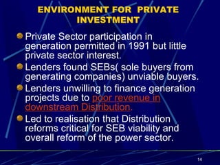 ENVIRONMENT FOR  PRIVATE INVESTMENT Private Sector participation in generation permitted in 1991 but little private sector interest. Lenders found SEBs( sole buyers from generating companies) unviable buyers. Lenders unwilling to finance generation projects due to  poor revenue in downstream Distribution . Led to realisation that Distribution reforms critical for SEB viability and overall reform of the power sector. 