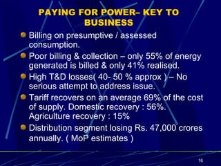 PAYING FOR POWER– KEY TO BUSINESS Billing on presumptive / assessed consumption. Poor billing & collection – only 55% of energy generated is billed & only 41% realised.  High T&D losses( 40- 50 % approx ) – No serious attempt to address issue. Tariff recovers on an average 69% of the cost of supply. Domestic recovery : 56%. Agriculture recovery : 15% Distribution segment losing Rs. 47,000 crores annually. ( MoP estimates )   