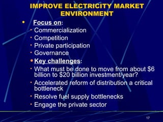 IMPROVE ELECTRICITY MARKET ENVIRONMENT Focus on : Commercialization Competition Private participation  Governance   Key challenges : What must be done to move from about $6 billion to $20 billion investment/year? Accelerated reform of distribution a critical bottleneck Resolve fuel supply bottlenecks Engage the private sector 