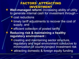 FACTORS  ATTRACTING INVESTMENT Well-managed reform : Increasing ability of utility to generate internal cash for investment through – cost reductions timely tariff adjustments to recover the cost of supply, and efficient collection of posted tariffs Reducing risk & maintaining a healthy regulatory environment :   creating and maintaining sector structure, regulatory and legal environment conducive to minimization of country/project investment risk attracting domestic & foreign equity funding   