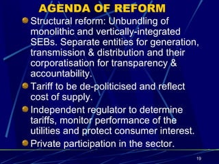 AGENDA OF REFORM Structural reform: Unbundling of monolithic and vertically-integrated SEBs. Separate entities for generation, transmission & distribution and their corporatisation for transparency & accountability. Tariff to be de-politicised and reflect cost of supply. Independent regulator to determine tariffs, monitor performance of the utilities and protect consumer interest. Private participation in the sector. 