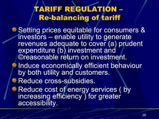 TARIFF REGULATION –  Re-balancing of tariff Setting prices equitable for consumers & investors – enable utility to generate revenues adequate to cover (a) prudent expenditure (b) investment and ©reasonable return on investment. Induce economically efficient behaviour  by both utility and customers. Reduce cross-subsidies. Reduce cost of energy services ( by increasing efficiency ) for greater accessibility. 