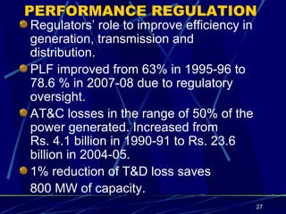 PERFORMANCE REGULATION Regulators’ role to improve efficiency in generation, transmission and distribution. PLF improved from 63% in 1995-96 to 78.6 % in 2007-08 due to regulatory oversight. AT&C losses in the range of 50% of the power generated. Increased from  Rs. 4.1 billion in 1990-91 to Rs. 23.6 billion in 2004-05. 1% reduction of T&D loss saves  800 MW of capacity. 
