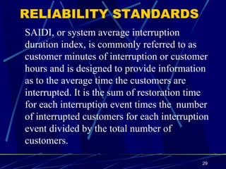 RELIABILITY STANDARDS SAIDI, or system average interruption duration index, is commonly referred to as  customer minutes of interruption or customer hours and is designed to provide information  as to the average time the customers are interrupted. It is the sum of restoration time for each interruption event times the  number of interrupted customers for each interruption  event divided by the total number of customers. 