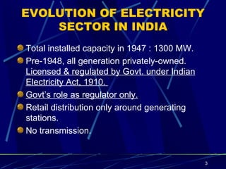 EVOLUTION OF ELECTRICITY SECTOR IN INDIA Total installed capacity in 1947 : 1300 MW. Pre-1948, all generation privately-owned.  Licensed & regulated by Govt. under Indian Electricity Act, 1910.  Govt’s role as regulator only. Retail distribution only around generating stations.  No transmission.  