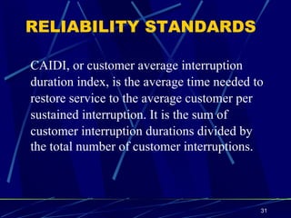 RELIABILITY STANDARDS CAIDI, or customer average interruption duration index, is the average time needed to  restore service to the average customer per  sustained interruption. It is the sum of customer interruption durations divided by  the total number of customer interruptions.   