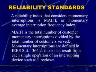 RELIABILITY STANDARDS A reliability index that considers momentary interruptions is MAIFI, or momentary average interruption frequency index. MAIFI is the total number of customer momentary interruptions divided by the total number of customers served. Momentary interruptions are defined in IEEE Std. 1366 as those that result from each single operation of an interrupting device such as a recloser.   