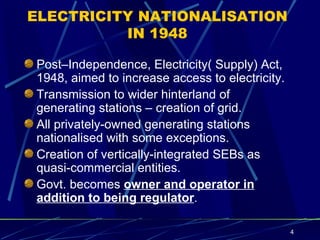 ELECTRICITY NATIONALISATION IN 1948 Post–Independence, Electricity( Supply) Act, 1948, aimed to increase access to electricity.  Transmission to wider hinterland of generating stations – creation of grid. All privately-owned generating stations nationalised with some exceptions. Creation of vertically-integrated SEBs as quasi-commercial entities. Govt. becomes  owner and operator   in   addition to being regulator . 