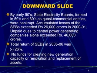 DOWNWARD SLIDE By early 90’s, State Electricity Boards, formed in 50’s and 60’s as quasi-commercial entities, were bankrupt. Accumulated losses of the SEBs exceeded Rs.26,000 crores in 2000-01. Unpaid dues to central power generating companies alone exceeded Rs. 40,000 crores. Total return of SEBs in 2005-06 was (-) 26%.  No funds for creating new generation capacity or renovation and replacement of assets.   