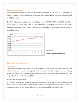 Power Generation
Power generation increased by 3 per cent, from 699.1 billion kWh in 2007-08 to 723.5 billion kWh in
2008-09. Between 1998-99 and 2008-09, it increased at a CAGR of 4.9 per cent, from 448 billion kWh
to 724 billion kWh.

The PLF of thermal power plants rose from 64.6 per cent in 1998-99 to 77.19 in 2008-09. The PLF of
Indian plants     is   lower   than that of their international counterparts on account of old plants,
inadequate maintenance, poor quality, unsatisfactory transmission               infrastructure and no means of
assured fuel supply.




                                                                       Average PLF

                                                                       Source: Planning Commission, CEA




Emerging technologies

Coal-based
Conventional coal-based plants have two major drawbacks - low overall efficiency levels and high
pollution levels. As a result, technological research has focused on the development of non-polluting
technologies using coal. The most popular of these technologies are fluidized bed combustion (FBC) and
integrated gasification combined cycle (IGCC).

Fluidized bed combustion
In FBC, air is blown at high pressure through finely ground coal. The particles mix with the air and form a
floating or fluidized bed. This bed acts like a fluid in which the constituent particles collide with one another. The
bed contains around 5 per cent coal (or fuel) and 95 per cent of inert material (such as ash or sand).




                                                      ~ 11 ~
 