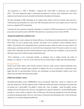 The temperature in a FBC is 800-900 C, compared with 1,300-1,500C in pulverized coal combustion
(PCC). The lower temperature helps in minimizing the production of nitrous oxide. Furthermore, most of the
sulphur dioxide formed can also be absorbed with the help of absorbents like limestone.

The other advantages of FBC technology are its compact nature, ability to burn low calorific value coal (up to
1,800 kcal per kg) and produce less erosive ash. FBC-based plants also have lower capital costs (8-15 per cent
lower) as compared to PCC-based plants.

At present, the only constraint in using this technology is its small size. While the maximum size of a PCC-based
power plant unit could be around 1,500 MW, FBC plants have a maximum unit size of only 250 MW.

Integrated gasification combined cycle

IGCC technology is used to enhance the thermal efficiency of coal-based power plants and reduce emissions. In
IGCC plants, the coal is gasified using a gasifier. The gaseous coal is purified to remove pollutants such as
sulphur. The purified coal is subsequently burnt to generate hot gases, which are used to run a gas turbine. The
exhaust gases, containing waste heat, are used to boil water and generate steam. The steam is used to run a steam
turbine. IGCC technology can deliver thermal efficiency of up to 48-50 per cent. In addition, it can be used with
other heavy fuels such as refinery residues and petroleum coke.

 IGCC technology is also environment friendly, as pollutants such as sulphur dioxide and oxides of
nitrogen, are reduced to very low levels. However, the cost of IGCC plants is higher than conventional plants.

Nuclear Power
Nuclear power plants reduce carbon dioxide emissions. However, safety concerns abound, particularly those
relating to exposure to harmful nuclear radiations. In addition, the cost of a nuclear plant is around three times
higher than that of a gas-based plant. However, new technologies are being developed to address some of the
safety issues associated with nuclear power plants.

Pebble bed modular reactor

The pebble bed modular reactor (PBMR)differs from a conventional ‗light water‘ reactor as it utilizes no fuel
rods and cooling water. The fuel comprises nearly 15,000 small carbon and ceramic-coated specks of uranium that
are pressed into a small pebble. The pebble is coated with a layer of graphite. Inside the pebble, uranium
undergoes fission and releases heat. However, the graphite layer traps the radioactivity. Around 300,000 pebbles
are kept in a reactor, which is cooled by a flow of helium gas. The helium gas expands due to the heat and spins
an electricity generating turbine. However, since helium is chemically and radiologically inert, it does not become
radioactive as it circulates through the pebble bed.

                                                       ~ 12 ~
 