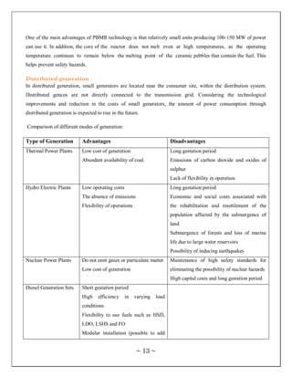 One of the main advantages of PBMR technology is that relatively small units producing 100-150 MW of power
can use it. In addition, the core of the reactor does not melt even at high temperatures, as the operating
temperature continues to remain below the melting point of the ceramic pebbles that contain the fuel. This
helps prevent safety hazards.

Distributed generation
In distributed generation, small generators are located near the consumer site, within the distribution system.
Distributed gencos are not directly connected to the transmission grid. Considering the technological
improvements and reduction in the costs of small generators, the amount of power consumption through
distributed generation is expected to rise in the future.

Comparison of different modes of generation:

Type of Generation          Advantages                                   Disadvantages
Thermal Power Plants        Low cost of generation                       Long gestation period
                            Abundant availability of coal.               Emissions of carbon dioxide and oxides of
                                                                         sulphur
                                                                         Lack of flexibility in operation.
Hydro Electric Plants       Low operating costs                          Long gestation period
                            The absence of emissions                     Economic and social costs associated with
                            Flexibility of operations                    the rehabilitation and resettlement of the
                                                                         population affected by the submergence of
                                                                         land
                                                                         Submergence of forests and loss of marine
                                                                         life due to large water reservoirs
                                                                         Possibility of inducing earthquakes
Nuclear Power Plants        Do not emit gases or particulate matter      Maintenance of high safety standards for
                            Low cost of generation                       eliminating the possibility of nuclear hazards
                                                                         High capital costs and long gestation period
Diesel Generation Sets      Short gestation period
                            High    efficiency    in    varying   load
                            conditions
                            Flexibility to use fuels such as HSD,
                            LDO, LSHS and FO
                            Modular installation (possible to add


                                                        ~ 13 ~
 